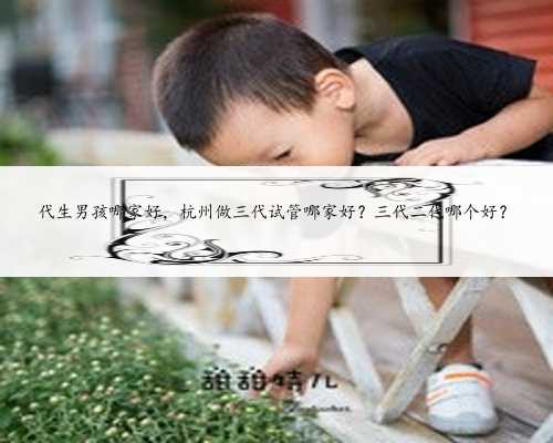 代生男孩哪家好，杭州做三代试管哪家好？三代二代哪个好？