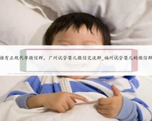 谁有正规代孕微信群，广州试管婴儿微信交流群_福州试管婴儿的微信群