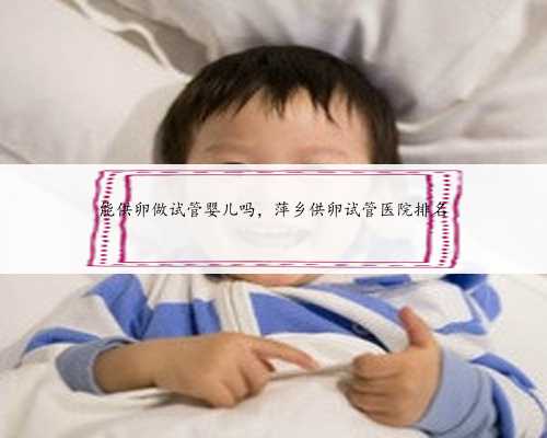 能供卵做试管婴儿吗，萍乡供卵试管医院排名
