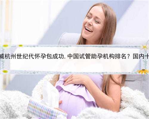个人代孕服务，权威杭州世纪代怀孕包成功,中国试管助孕机构排名？国内十大