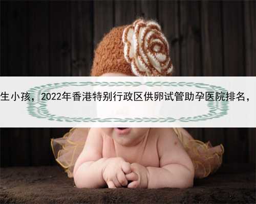 代孕一个孩子要钱，香港代生小孩，2022年香港特别行政区供卵试管助孕医院排